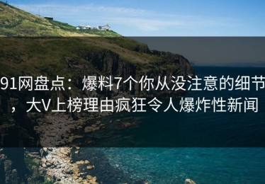 91网盘点：爆料7个你从没注意的细节，大V上榜理由疯狂令人爆炸性新闻
