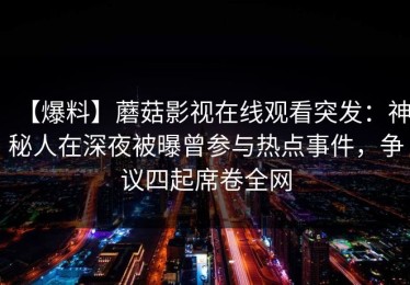 【爆料】蘑菇影视在线观看突发：神秘人在深夜被曝曾参与热点事件，争议四起席卷全网