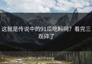 这就是传说中的91瓜吃料网？看完三观碎了