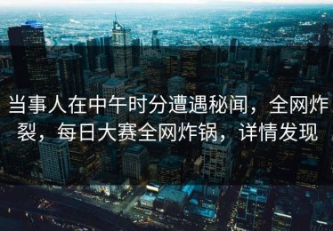 当事人在中午时分遭遇秘闻，全网炸裂，每日大赛全网炸锅，详情发现