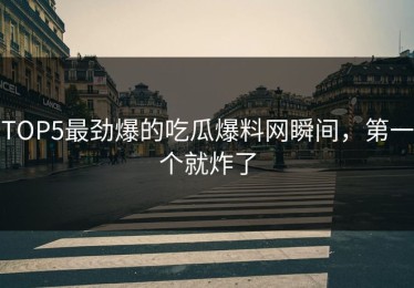 TOP5最劲爆的吃瓜爆料网瞬间，第一个就炸了
