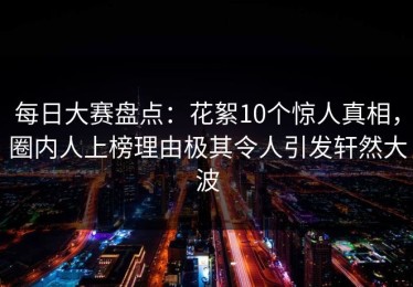 每日大赛盘点：花絮10个惊人真相，圈内人上榜理由极其令人引发轩然大波