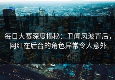 每日大赛深度揭秘：丑闻风波背后，网红在后台的角色异常令人意外