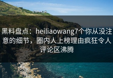 黑料盘点：heiliaowang7个你从没注意的细节，圈内人上榜理由疯狂令人评论区沸腾