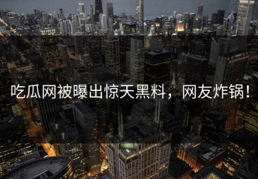 吃瓜网被曝出惊天黑料，网友炸锅！