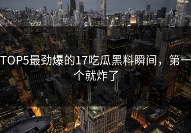 TOP5最劲爆的17吃瓜黑料瞬间，第一个就炸了