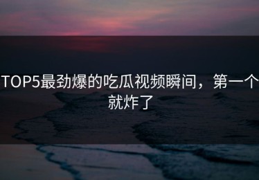 TOP5最劲爆的吃瓜视频瞬间，第一个就炸了