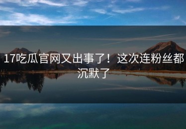 17吃瓜官网又出事了！这次连粉丝都沉默了