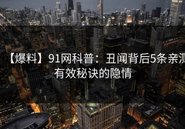 【爆料】91网科普：丑闻背后5条亲测有效秘诀的隐情