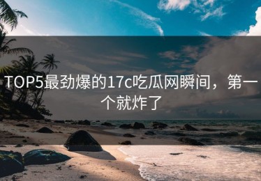 TOP5最劲爆的17c吃瓜网瞬间，第一个就炸了