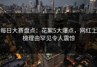 每日大赛盘点：花絮5大爆点，网红上榜理由罕见令人震惊