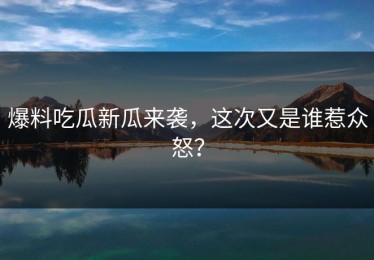 爆料吃瓜新瓜来袭，这次又是谁惹众怒？
