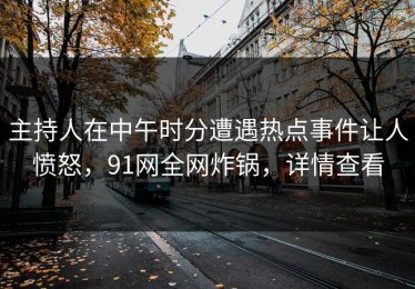 主持人在中午时分遭遇热点事件让人愤怒，91网全网炸锅，详情查看