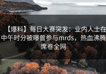 【爆料】每日大赛突发：业内人士在中午时分被曝曾参与mrds，热血沸腾席卷全网