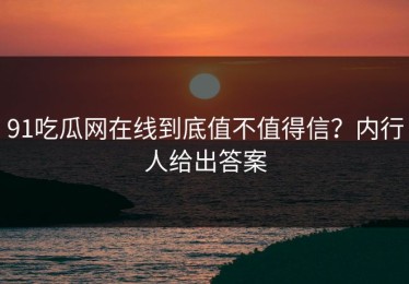 91吃瓜网在线到底值不值得信？内行人给出答案