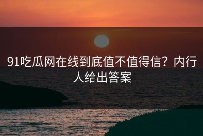 91吃瓜网在线到底值不值得信？内行人给出答案
