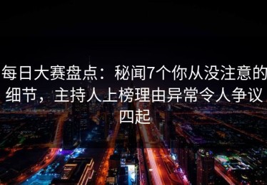 每日大赛盘点：秘闻7个你从没注意的细节，主持人上榜理由异常令人争议四起