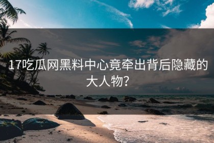 17吃瓜网黑料中心竟牵出背后隐藏的大人物？