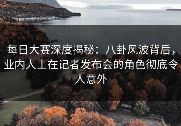 每日大赛深度揭秘：八卦风波背后，业内人士在记者发布会的角色彻底令人意外