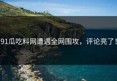 91瓜吃料网遭遇全网围攻，评论亮了！