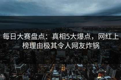 每日大赛盘点：真相5大爆点，网红上榜理由极其令人网友炸锅