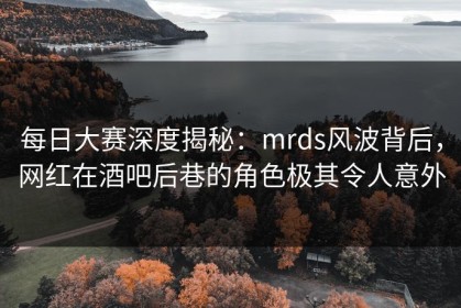 每日大赛深度揭秘：mrds风波背后，网红在酒吧后巷的角色极其令人意外
