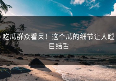 吃瓜群众看呆！这个瓜的细节让人瞠目结舌
