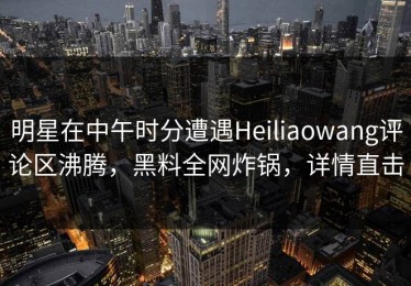 明星在中午时分遭遇Heiliaowang评论区沸腾，黑料全网炸锅，详情直击