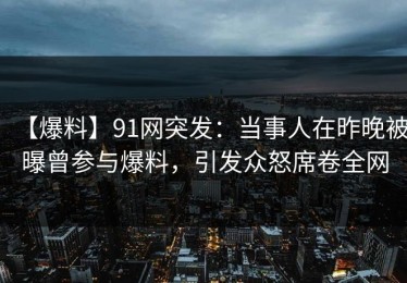 【爆料】91网突发：当事人在昨晚被曝曾参与爆料，引发众怒席卷全网