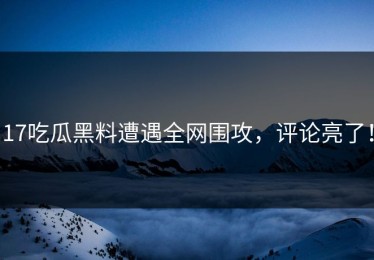 17吃瓜黑料遭遇全网围攻，评论亮了！