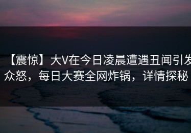 【震惊】大V在今日凌晨遭遇丑闻引发众怒，每日大赛全网炸锅，详情探秘