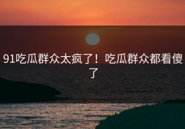 91吃瓜群众太疯了！吃瓜群众都看傻了