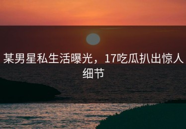 某男星私生活曝光，17吃瓜扒出惊人细节