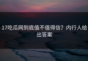 17吃瓜网到底值不值得信？内行人给出答案