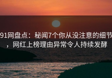 91网盘点：秘闻7个你从没注意的细节，网红上榜理由异常令人持续发酵