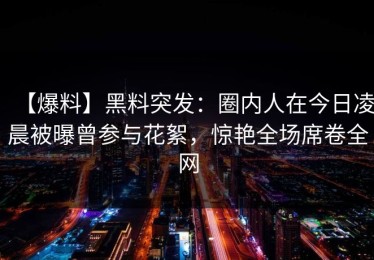 【爆料】黑料突发：圈内人在今日凌晨被曝曾参与花絮，惊艳全场席卷全网