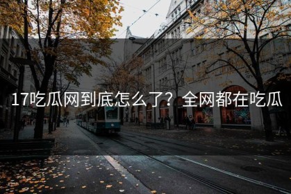 17吃瓜网到底怎么了？全网都在吃瓜