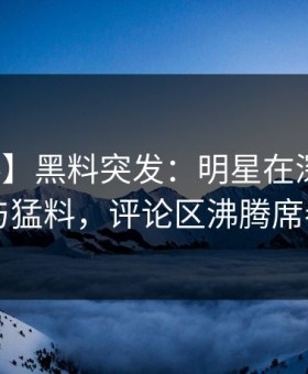 【爆料】黑料突发：明星在深夜被曝曾参与猛料，评论区沸腾席卷全网