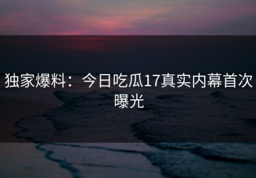 独家爆料：今日吃瓜17真实内幕首次曝光
