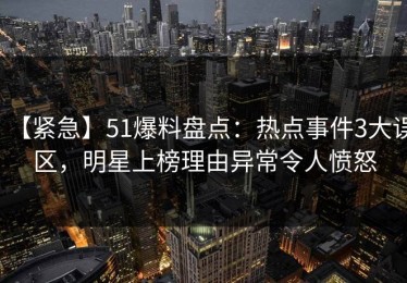 【紧急】51爆料盘点：热点事件3大误区，明星上榜理由异常令人愤怒
