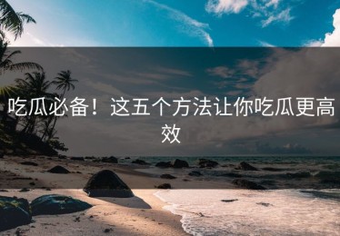 吃瓜必备！这五个方法让你吃瓜更高效