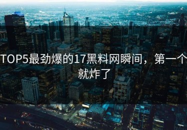 TOP5最劲爆的17黑料网瞬间，第一个就炸了