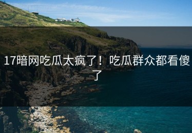 17暗网吃瓜太疯了！吃瓜群众都看傻了