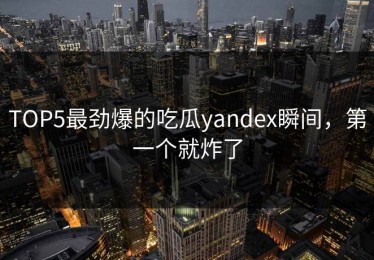 TOP5最劲爆的吃瓜yandex瞬间，第一个就炸了