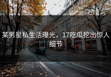 某男星私生活曝光，17吃瓜挖出惊人细节