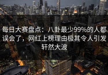 每日大赛盘点：八卦最少99%的人都误会了，网红上榜理由极其令人引发轩然大波