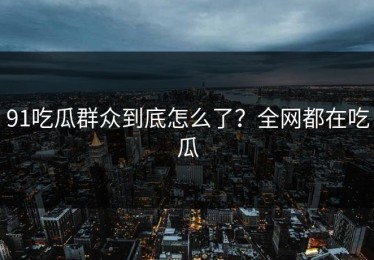 91吃瓜群众到底怎么了？全网都在吃瓜