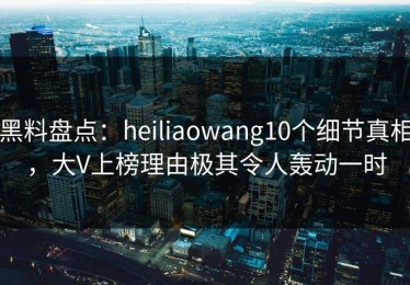 黑料盘点：heiliaowang10个细节真相，大V上榜理由极其令人轰动一时