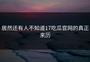 居然还有人不知道17吃瓜官网的真正来历