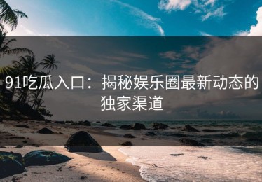 91吃瓜入口：揭秘娱乐圈最新动态的独家渠道
